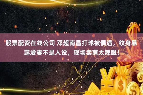 股票配资在线公司 邓超南昌打球被偶遇，纹身暴露爱妻不是人设，现场卖萌太辣眼！