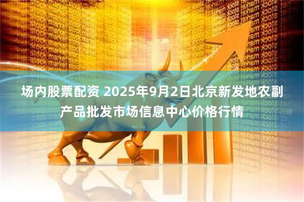 场内股票配资 2025年9月2日北京新发地农副产品批发市场信息中心价格行情