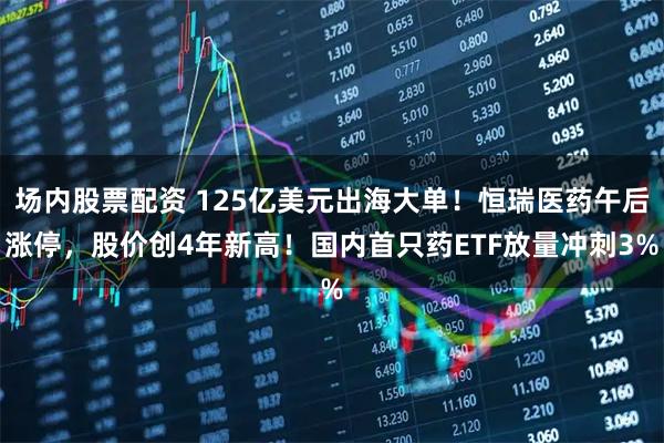 场内股票配资 125亿美元出海大单！恒瑞医药午后涨停，股价创4年新高！国内首只药ETF放量冲刺3%