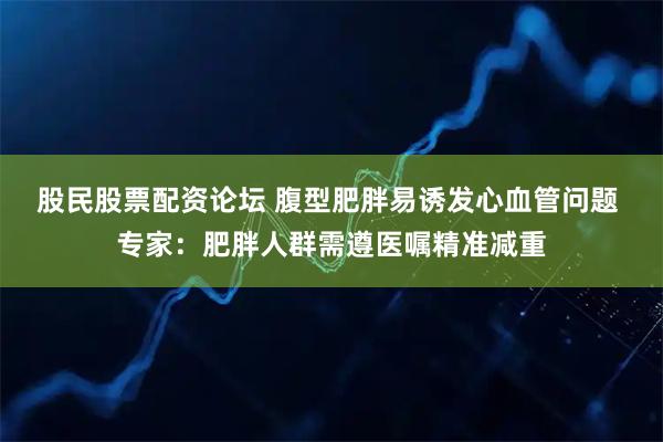 股民股票配资论坛 腹型肥胖易诱发心血管问题 专家：肥胖人群需遵医嘱精准减重
