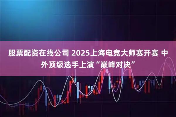 股票配资在线公司 2025上海电竞大师赛开赛 中外顶级选手上演“巅峰对决”