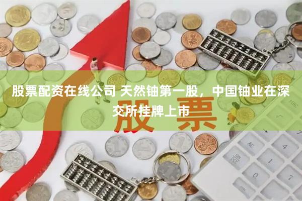股票配资在线公司 天然铀第一股，中国铀业在深交所挂牌上市