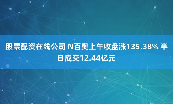 股票配资在线公司 N百奥上午收盘涨135.38% 半日成交12.44亿元
