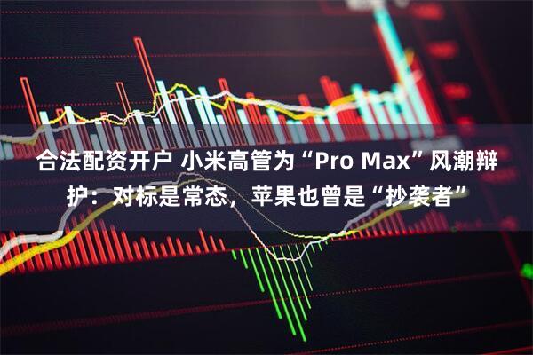 合法配资开户 小米高管为“Pro Max”风潮辩护：对标是常态，苹果也曾是“抄袭者”