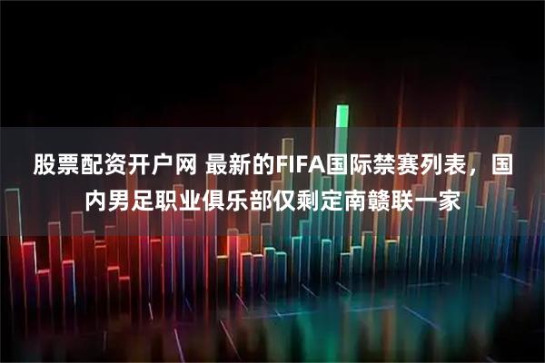 股票配资开户网 最新的FIFA国际禁赛列表，国内男足职业俱乐部仅剩定南赣联一家