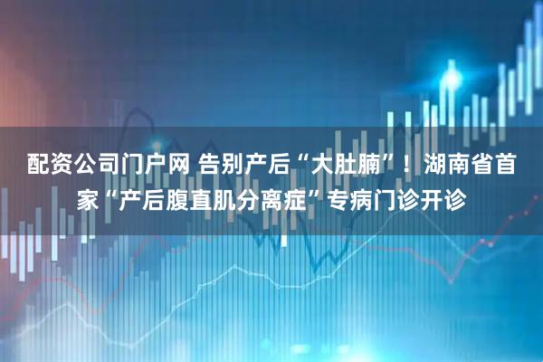 配资公司门户网 告别产后“大肚腩”！湖南省首家“产后腹直肌分离症”专病门诊开诊