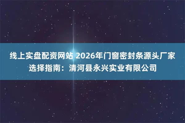 线上实盘配资网站 2026年门窗密封条源头厂家选择指南：清河县永兴实业有限公司