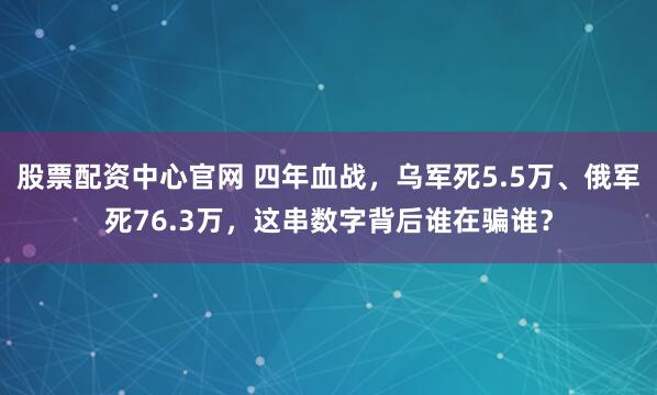 股票配资中心官网 四年血战，乌军死5.5万、俄军死76.3万，这串数字背后谁在骗谁？