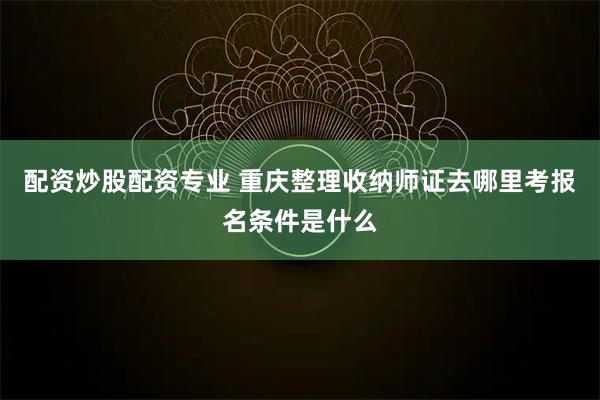 配资炒股配资专业 重庆整理收纳师证去哪里考报名条件是什么
