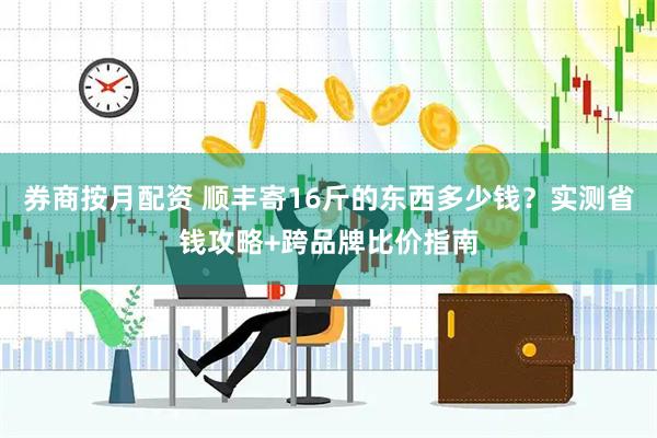 券商按月配资 顺丰寄16斤的东西多少钱？实测省钱攻略+跨品牌比价指南