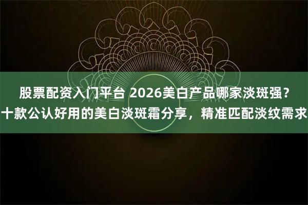 股票配资入门平台 2026美白产品哪家淡斑强？十款公认好用的美白淡斑霜分享，精准匹配淡纹需求