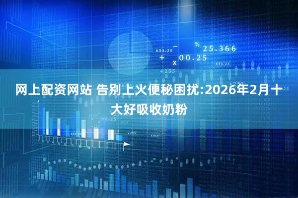 网上配资网站 告别上火便秘困扰:2026年2月十大好吸收奶粉