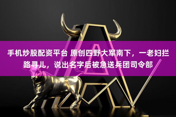 手机炒股配资平台 原创四野大军南下，一老妇拦路寻儿，说出名字后被急送兵团司令部