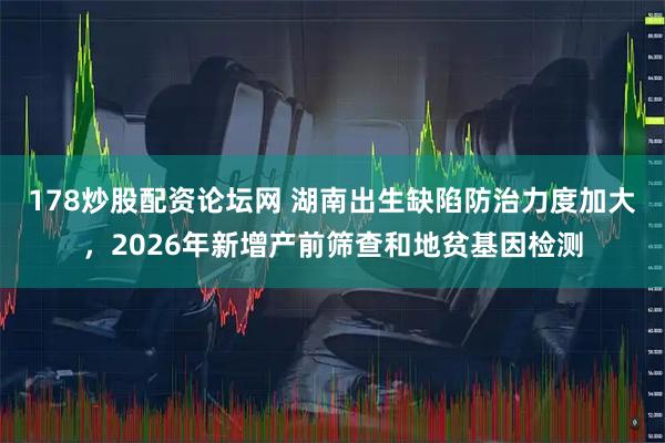 178炒股配资论坛网 湖南出生缺陷防治力度加大，2026年新增产前筛查和地贫基因检测
