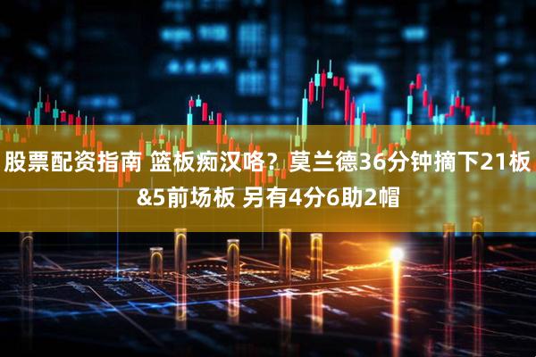 股票配资指南 篮板痴汉咯？莫兰德36分钟摘下21板&5前场板 另有4分6助2帽