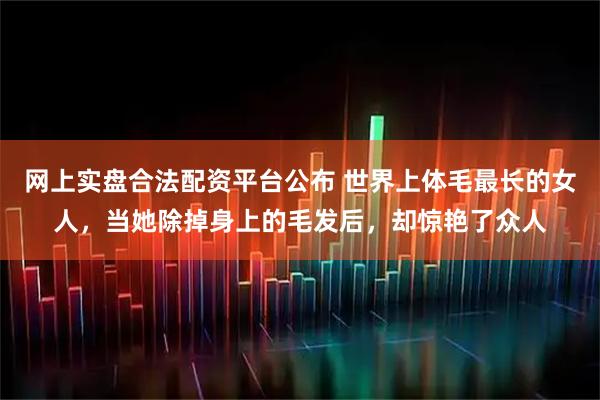 网上实盘合法配资平台公布 世界上体毛最长的女人，当她除掉身上的毛发后，却惊艳了众人
