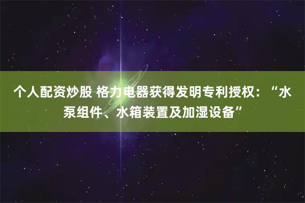 个人配资炒股 格力电器获得发明专利授权：“水泵组件、水箱装置及加湿设备”