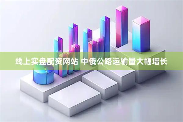 线上实盘配资网站 中俄公路运输量大幅增长