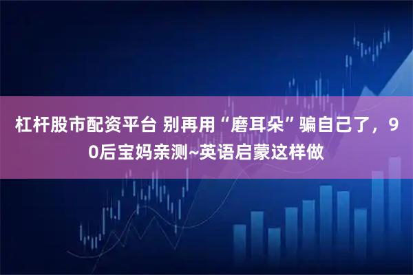 杠杆股市配资平台 别再用“磨耳朵”骗自己了，90后宝妈亲测~英语启蒙这样做