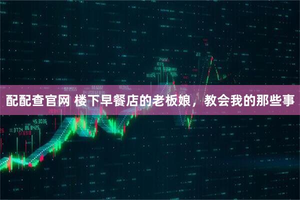 配配查官网 楼下早餐店的老板娘，教会我的那些事