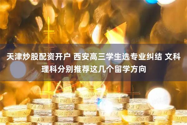 天津炒股配资开户 西安高三学生选专业纠结 文科理科分别推荐这几个留学方向