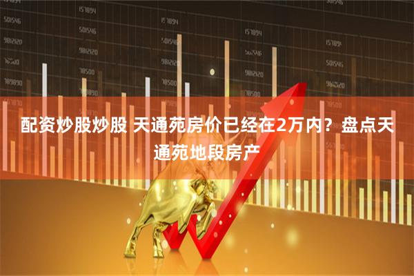 配资炒股炒股 天通苑房价已经在2万内？盘点天通苑地段房产