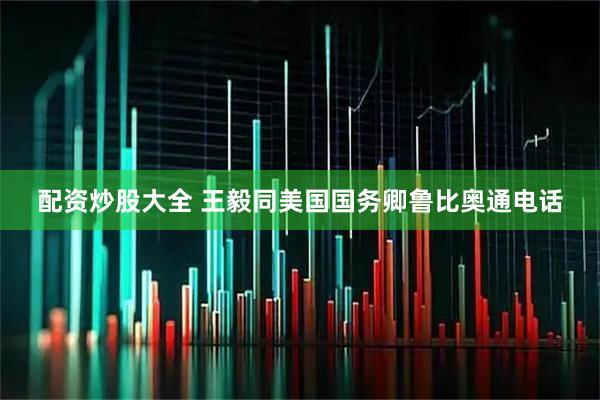 配资炒股大全 王毅同美国国务卿鲁比奥通电话