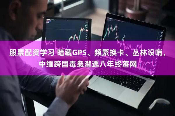 股票配资学习 暗藏GPS、频繁换卡、丛林设哨，中缅跨国毒枭潜逃八年终落网