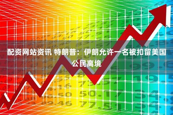配资网站资讯 特朗普：伊朗允许一名被扣留美国公民离境
