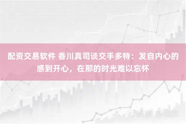 配资交易软件 香川真司谈交手多特：发自内心的感到开心，在那的时光难以忘怀